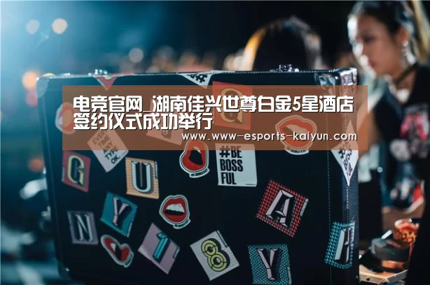 电竞官网_湖南佳兴世尊白金5星酒店签约仪式成功举行(图1) LOL直播